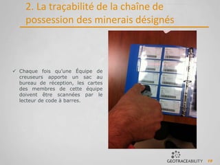 19
2. La traçabilité de la chaîne de
possession des minerais désignés
 Chaque fois qu’une Équipe de
creuseurs apporte un sac au
bureau de réception, les cartes
des membres de cette équipe
doivent être scannées par le
lecteur de code à barres.
 