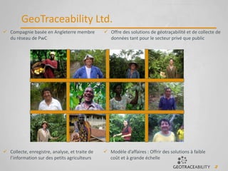 2
GeoTraceability Ltd.
 Compagnie basée en Angleterre membre
du réseau de PwC
 Offre des solutions de géotraçabilité et de collecte de
données tant pour le secteur privé que public
 Modèle d’affaires : Offrir des solutions à faible
coût et à grande échelle
 Collecte, enregistre, analyse, et traite de
l’information sur des petits agriculteurs
 