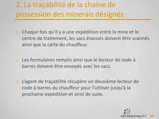 22
2. La traçabilité de la chaîne de
possession des minerais désignés
o Chaque fois qu’il y a une expédition entre la mine et le
centre de traitement, les sacs évacués doivent être scannés
ainsi que la carte du chauffeur.
o Les formulaires remplis ainsi que le lecteur de code à
barres doivent être envoyés avec les sacs.
o L’agent de traçabilité récupère un deuxième lecteur de
code à barres du chauffeur pour l’utiliser jusqu’à la
prochaine expédition et ainsi de suite.
 