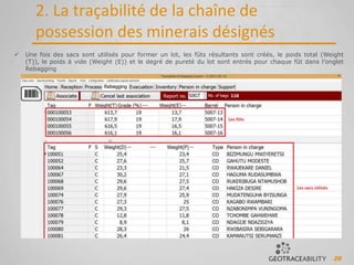 26
2. La traçabilité de la chaîne de
possession des minerais désignés
 Une fois des sacs sont utilisés pour former un lot, les fûts résultants sont créés, le poids total (Weight
(T)), le poids à vide (Weight (E)) et le degré de pureté du lot sont entrés pour chaque fût dans l’onglet
Rebagging
 