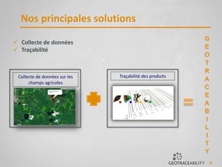 3
Nos principales solutions
 Collecte de données
 Traçabilité
Traçabilité des produitsCollecte de données sur les
champs agricoles
G
E
O
T
R
A
C
E
A
B
I
L
I
T
Y
 