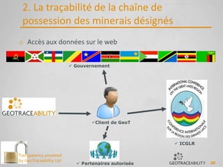 32
2. La traçabilité de la chaîne de
possession des minerais désignés
o Accès aux données sur le web
 Gouvernement
Client de GeoT
 ICGLR
 Partenaires autorisés
Transparency powered
by GeoTraceability Ltd
 