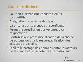 34
Caractère distinctif
o Solution électronique robuste à coûts
compétitifs
o Assignation sécuritaire des tags
o Valorise la transparence et la confiance
o Permet la conciliation des volumes avant
l’exportation
o Contribue à la professionalisation de la chaîne
de possession et à la responsabilisation des
acteurs de la chaîne
o Facilite le partage des données entre les acteurs
de la chaîne et les acheteurs internationaux
 
