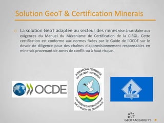 5
Solution GeoT & Certification Minerais
o La solution GeoT adaptée au secteur des mines vise à satisfaire aux
exigences du Manuel du Mécanisme de Certification de la CIRGL. Cette
certification est conforme aux normes fixées par le Guide de l'OCDE sur le
devoir de diligence pour des chaînes d'approvisionnement responsables en
minerais provenant de zones de conflit ou à haut risque.
 
