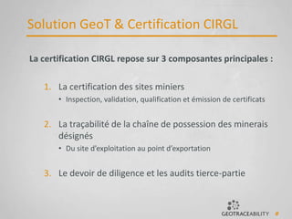 6
Solution GeoT & Certification CIRGL
La certification CIRGL repose sur 3 composantes principales :
1. La certification des sites miniers
• Inspection, validation, qualification et émission de certificats
2. La traçabilité de la chaîne de possession des minerais
désignés
• Du site d’exploitation au point d’exportation
3. Le devoir de diligence et les audits tierce-partie
 