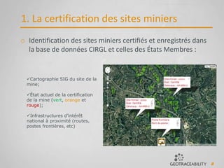 8
1. La certification des sites miniers
Cartographie SIG du site de la
mine;
État actuel de la certification
de la mine (vert, orange et
rouge);
Infrastructures d’intérêt
national à proximité (routes,
postes frontières, etc)
o Identification des sites miniers certifiés et enregistrés dans
la base de données CIRGL et celles des États Membres :
 