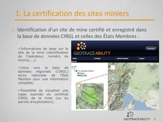 9
1. La certification des sites miniers
o Identification d’un site de mine certifié et enregistré dans
la base de données CIRGL et celles des États Membres :
Informations de base sur le
site de la mine (identification
de l’opérateur, numéro de
licence,...);
Liens vers la base de
données régionale (CIRGL)
et/ou nationale de l'État
Membre pour une information
complète;
Possibilité de visualiser une
copie scannée du certificat
CIRGL de la mine (ou du
permis d'exploitation);
 