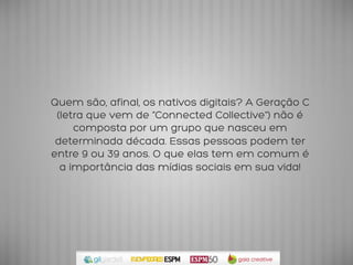 Quem são, afinal, os nativos digitais? A Geração C
 (letra que vem de “Connected Collective”) não é
     composta por um grupo que nasceu em
 determinada década. Essas pessoas podem ter
entre 9 ou 39 anos. O que elas tem em comum é
  a importância das mídias sociais em sua vida!	
  
 