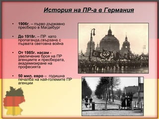 История на ПР-а в Германия 1906г . – първо държавно пресбюро в Магдебург До 1918г.  – ПР  като пропаганда,свързана с първата световна война От 1985г. насам   -   увеличени e  броя на ПР агенциите и пресбюрата ,  академизиране на професията 50 мил.  е вро   –  годишна печалба на най-големите ПР агенции 