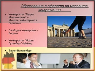 Образование в сферата на масовите  комуникации  Университет “Лудвиг Максимилиан” – Мюнхен, най-старият в Германия Свободен Универсиет –Берлин Университет “Йохан Гутенберг”- Майнц Баден-Ванденберг 