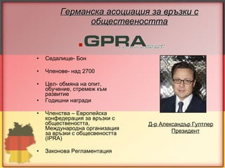 Германска асоциация за връзки с обществеността Седалище- Бон Членове- над 2700 Цел- обмяна   на опит, обучение, стремеж към развитие Годишни награди Членства – Европейска конфедерация за връзки с обществеността, Международна организация за връзки с общесвеността ( IPRA) Законова Регламентация Д-р Александър Гултлер Президент 