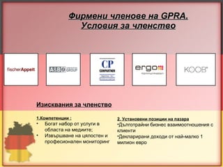 Фирмени членове на  GPRA. Условия за членство Изисквания за членство   1.Компетенции : Богат набор от услуги в областа на медиите; Извършване на цялостен и професионален   мониторинг 2. Установени позиции на пазара Дълготрайни бизнес взаимоотношения с клиенти Декларирани доходи от най-малко 1 милион евро 