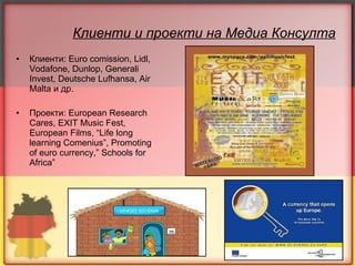 Клиенти и проекти на Медиа Консулта Клиенти:  Euro comission, Lidl, Vodafone, Dunlop, Generali Invest, Deutsche Lufhansa, Air Malta  и др.  Проекти:  European Research Cares, EXIT Music Fest, European Films, “Life long learning Comenius”, Promoting of euro currency,” Schools for Africa” 
