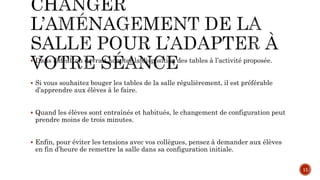  Dans l’idéal, on devrait adapter la disposition des tables à l’activité proposée.
 Si vous souhaitez bouger les tables de la salle régulièrement, il est préférable
d’apprendre aux élèves à le faire.
 Quand les élèves sont entraînés et habitués, le changement de configuration peut
prendre moins de trois minutes.
 Enfin, pour éviter les tensions avec vos collègues, pensez à demander aux élèves
en fin d’heure de remettre la salle dans sa configuration initiale.
11
 