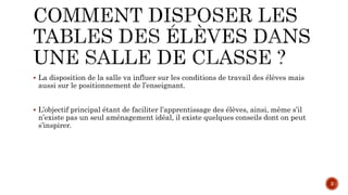  La disposition de la salle va influer sur les conditions de travail des élèves mais
aussi sur le positionnement de l’enseignant.
 L’objectif principal étant de faciliter l’apprentissage des élèves, ainsi, même s’il
n’existe pas un seul aménagement idéal, il existe quelques conseils dont on peut
s’inspirer.
3
 