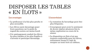 Les avantages
 Le professeur à la fois plus proche et
plus accessible.
 Les élèves osent davantage poser
leurs questions car le poids du
regard des autres est moins lourd.
 Cet aménagement conduit les élèves
les plus timides et les plus fragiles à
s’investir et participer davantage.
L’inconvénient
 La tentation du bavardage peut être
plus fréquente.
 L’enseignant peut avoir le sentiment
de devoir répéter plusieurs fois la
même explication au cours de la
séance
 La disposition en îlots n’est pas
toujours confortable pour les élèves,
notamment lorsqu’il s’agit de
recopier un texte écrit au tableau.
9
 