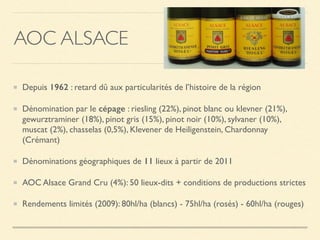 AOC ALSACE
Depuis 1962 : retard dû aux particularités de l’histoire de la région
Dénomination par le cépage : riesling (22%), pinot blanc ou klevner (21%),
gewurztraminer (18%), pinot gris (15%), pinot noir (10%), sylvaner (10%),
muscat (2%), chasselas (0,5%), Klevener de Heiligenstein, Chardonnay
(Crémant)
Dénominations géographiques de 11 lieux à partir de 2011
AOC Alsace Grand Cru (4%): 50 lieux-dits + conditions de productions strictes
Rendements limités (2009): 80hl/ha (blancs) - 75hl/ha (rosés) - 60hl/ha (rouges)
 