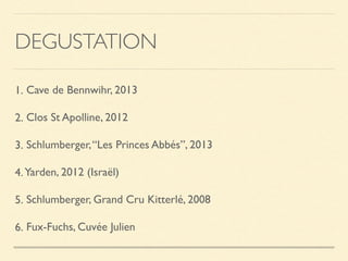 DEGUSTATION
1. Cave de Bennwihr, 2013
2. Clos St Apolline, 2012
3. Schlumberger,“Les Princes Abbés”, 2013
4.Yarden, 2012 (Israël)
5. Schlumberger, Grand Cru Kitterlé, 2008
6. Fux-Fuchs, Cuvée Julien
 