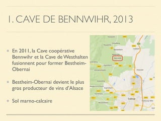 1. CAVE DE BENNWIHR, 2013
En 2011, la Cave coopérative
Bennwihr et la Cave de Westhalten
fusionnent pour former Bestheim-
Obernai
Bestheim-Obernai devient le plus
gros producteur de vins d’Alsace
Sol marno-calcaire
 