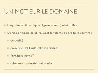 UN MOT SUR LE DOMAINE
Propriété familiale depuis 3 générations (début 1887)
Domaine viticole de 25 ha ayant la volonté de produire des vins :
de qualité
préservant l’ID culturelle alsacienne
“produits terroir”
selon une production raisonnée
 