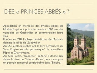 DES « PRINCES ABBÉS » ?
Appellation en mémoire des Princes Abbés de
Murbach qui ont pris soin pendant 1000 ans des
vignobles de Guebwiller et commercialisé leurs
vins.
Fondée en 728, l’abbaye bénédictine de Murbach
domine la vallée de Guebwiller.
Au IXe siècle, les abbés ont le titre de “princes du
Saint Empire romain germanique”. Ils accueillent
Pépin et Charlemagne.
Au XIIIe siècle, l’empereur Frédéric II donne aux
abbés le titre de “Princes Abbés”, leur octroyant
un pouvoir temporel considérable dans l’Empire.
 