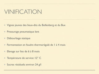 VINIFICATION
Vignes jeunes des lieux-dits du Bollenberg et du Bux
Pressurage pneumatique lent
Débourbage statique
Fermentation en foudre thermorégulé de 1 à 4 mois
Elevage sur lies de 6 à 8 mois
Température de service: 12° C
Sucres résiduels: environ 24 g/l
 