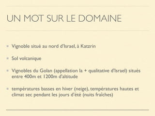 UN MOT SUR LE DOMAINE
Vignoble situé au nord d’Israel, à Katzrin
Sol volcanique
Vignobles du Golan (appellation la + qualitative d'Israel) situés
entre 400m et 1200m d'altitude
températures basses en hiver (neige), températures hautes et
climat sec pendant les jours d’été (nuits fraîches)
 