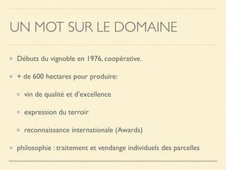 UN MOT SUR LE DOMAINE
Débuts du vignoble en 1976, coopérative.
+ de 600 hectares pour produire:
vin de qualité et d’excellence
expression du terroir
reconnaissance internationale (Awards)
philosophie : traitement et vendange individuels des parcelles
 