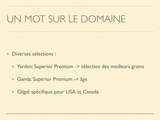 UN MOT SUR LE DOMAINE
Diverses sélections :
Yarden: Superior Premium -> sélection des meilleurs grains
Gamla: Superior Premium -> âge
Gilgal: spéciﬁque pour USA et Canada
 