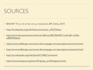 SOURCES
BRUNET P., Le vin et les vins au restaurant, BPI, Clichy, 2010
http://fr.wikipedia.org/wiki/Gewurztraminer_d%27Alsace
http://www.duitsewijn.be/icc/Internet-BE/nav/28c/28c4051f-ccf4-a811-b36a-
ad850926daee
http://www.wolfberger.com/savoir-faire/cepages-vin-alsace/gewurztraminer.html
http://www.wolfberger.com/savoir-faire/cepages-vin-alsace/gewurztraminer.html
http://en.wikipedia.org/wiki/Gew%C3%BCrztraminer
http://www.winepros.org/wine101/grape_proﬁles/gewurz.htm
 