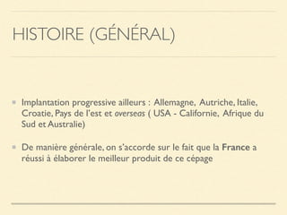 Implantation progressive ailleurs : Allemagne, Autriche, Italie,
Croatie, Pays de l’est et overseas ( USA - Californie, Afrique du
Sud et Australie)
De manière générale, on s’accorde sur le fait que la France a
réussi à élaborer le meilleur produit de ce cépage
HISTOIRE (GÉNÉRAL)
 