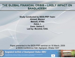 THE GLOBAL FINANCIAL CRISIS – LIKELY IMPACT ON
                BANGLADESH


              Study Conducted by BIDS-PRP Team:
                        Ahmed, Mansur
                        Mehedi, ATMS
                            Zabid, I.
                        Zohir, Salma C.
                     Led by: Murshid, KAS.




     Paper presented to the BIDS-PRP seminar on 16 March, 2009
           at BIDS Conference Hall, Agargoan, Dhaka-1207


                                                 1
 