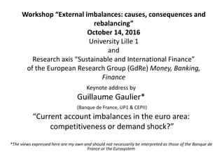 Workshop “External imbalances: causes, consequences and
rebalancing”
October 14, 2016
University Lille 1
and
Research axis “Sustainable and International Finance”
of the European Research Group (GdRe) Money, Banking,
Finance
Keynote address by
Guillaume Gaulier*
(Banque de France, UP1 & CEPII)
“Current account imbalances in the euro area:
competitiveness or demand shock?”
*The views expressed here are my own and should not necessarily be interpreted as those of the Banque de
France or the Eurosystem
 
