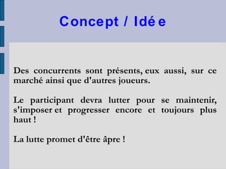 Concept / Idée Des concurrents sont présents, eux aussi, sur ce marché ainsi que d'autres joueurs.  Le participant devra lutter pour se maintenir, s'imposer et progresser encore et toujours plus haut !  La lutte promet d'être âpre ! 