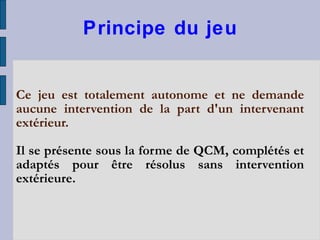 Principe du jeu Ce jeu est totalement autonome et ne demande aucune intervention de la part d'un intervenant extérieur. Il se présente sous la forme de QCM, complétés et adaptés pour être résolus sans intervention extérieure. 
