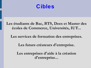 Cibles Les étudiants de Bac, BTS, Dees et Master des écoles de Commerce, Universités, IUT... Les services de formation des entreprises. Les futurs créateurs d'entreprise. Les entreprises d'aide à la création d'entreprise... 
