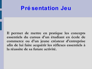 Présentation Jeu Il permet de mettre en pratique les concepts essentiels du cursus d'un étudiant en école de commerce ou d'un jeune créateur d'entreprise afin de lui faire acquérir les réflexes essentiels à la réussite de sa future activité. 