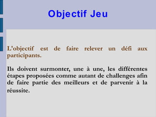 Objectif Jeu L'objectif est de faire relever un défi aux participants. Ils doivent surmonter, une à une, les différentes étapes proposées comme autant de challenges afin de faire partie des meilleurs et de parvenir à la réussite.   
