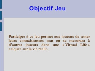 Objectif Jeu Participer à ce jeu permet aux joueurs de tester leurs connaissances tout en se mesurant à d'autres joueurs dans une « Virtual Life » calquée sur la vie réelle.  