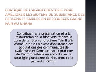 Contribuer à la préservation et à la
 restauration de la biodiversité dans la
zone de la réserve forestière Tain II afin
d’améliorer les moyens d’existence des
    populations des communautés de
 Ayakomaso et Damasua par la pratique
  de l’agroforesterie en accord avec la
stratégie ghanéenne de réduction de la
            pauvreté (GPRS).
 