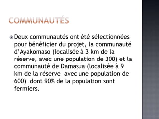  Deuxcommunautés ont été sélectionnées
 pour bénéficier du projet, la communauté
 d’Ayakomaso (localisée à 3 km de la
 réserve, avec une population de 300) et la
 communauté de Damasua (localisée à 9
 km de la réserve avec une population de
 600) dont 90% de la population sont
 fermiers.
 