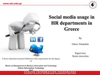 Social media usage in
                                                              HR departments in
                                                                    Greece
                                                                                     By

                                                                               Ghazi Alnatsheh


                                                                                 Supervisor
                                                                               Xenia ziouvelou
A thesis submitted in partial fulfillment of the requirements for the degree
                                      of

    Master of Management in Business Innovation and Technology
                 Athens Information Technology
                              2012
 