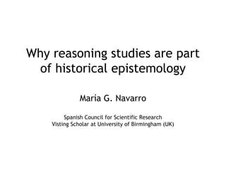 Why reasoning studies are part
of historical epistemology
María G. Navarro
Spanish Council for Scientific Research
Visting Scholar at University of Birmingham (UK)
 