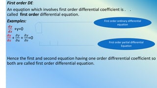 First order DE:
An equqtion which involves first order differential coefficient is . .
called first order differential equation.
Examples:
𝒅𝒚
𝒅𝒙
+y=0
𝝏𝒚
𝝏𝒙
+
𝜕𝑦
𝜕𝑢
+
𝜕𝑦
𝜕𝑣
=0
Hence the first and second equation having one order diffrerential coefficient so
both are called first order differential equation.
First order ordinary differential
equation
First order partial differential
Equation
 