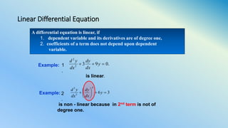 Linear Differential Equation
A differential equation is linear, if
1. dependent variable and its derivatives are of degree one,
2. coefficients of a term does not depend upon dependent
variable.
Example: 36
4
3
3






 y
dx
dy
dx
yd
is non - linear because in 2nd term is not of
degree one.
.0932
2
 y
dx
dy
dx
yd
Example:
is linear.
1
.
2
.
 