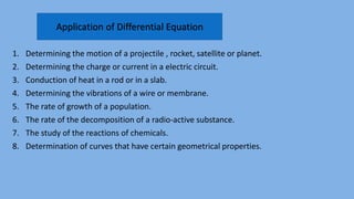 1. Determining the motion of a projectile , rocket, satellite or planet.
2. Determining the charge or current in a electric circuit.
3. Conduction of heat in a rod or in a slab.
4. Determining the vibrations of a wire or membrane.
5. The rate of growth of a population.
6. The rate of the decomposition of a radio-active substance.
7. The study of the reactions of chemicals.
8. Determination of curves that have certain geometrical properties.
Application of Differential Equation
 