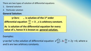There are two types of solution of differential equations
1. General solution
2. Particular solution
General Solution:
Examples:
y=ax+bx2 is the solution of differential equation x2 𝑑2
𝑦
𝑑𝑥2- 2x
𝑑𝑦
𝑑𝑥
+ 2y =0, where a
and b are two arbitrary constants.
y=3x+c , is solution of the 1st order
differential equation
𝑑𝑦
𝑑𝑥
= 3 , c is arbitrary constant.
As is solution of the differential equation for every
value of c, hence it is known as general solution.
 