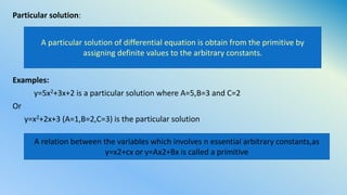 Particular solution:
Examples:
y=5x2+3x+2 is a particular solution where A=5,B=3 and C=2
Or
y=x2+2x+3 (A=1,B=2,C=3) is the particular solution
A particular solution of differential equation is obtain from the primitive by
assigning definite values to the arbitrary constants.
A relation between the variables which involves n essential arbitrary constants,as
y=x2+cx or y=Ax2+Bx is called a primitive
 