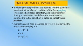 INITIAL VALUE PROBLEM
• In many physical problems we need to find the particular
solution that satisfies a condition of the form y(x0)=y0.
This is called an initial condition, and the problem of
finding a solution of the differential equation that
satisfies the initial condition is called an initial-value
problem.
• Example (cont.): Find a solution to y2 = x2 + C satisfying the
initial condition y(0) = 2.
22 = 02 + C
C = 4
y2 = x2 + 4
 