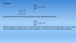 Examples:
𝑑2 𝑦
𝑑𝑥2
+ y = 0
y(1) = 3
y’(1) = -4
This problem consists in finding a solution of the differential equation
𝑑2 𝑦
𝑑𝑥2
+ y = 0
Which assumes the value 3 at x=1 and whose first derivative assumes the value -4 at x=1.Both
of this conditions relate to one x values, namely , x=1.Thus this is an initial-value problem.
 